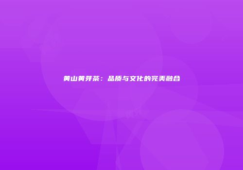 黄山黄芽茶：品质与文化的完美融合