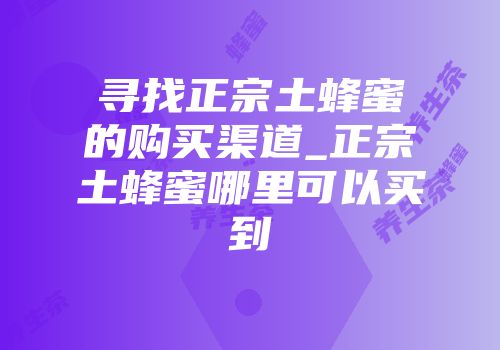 寻找正宗土蜂蜜的购买渠道_正宗土蜂蜜哪里可以买到