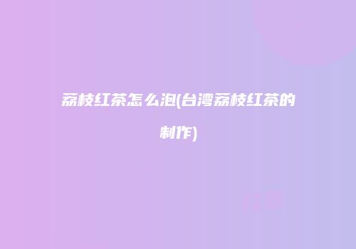 荔枝红茶怎么泡(台湾荔枝红茶的制作)