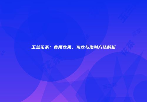 玉兰花茶：食用效果、功效与泡制方法解析