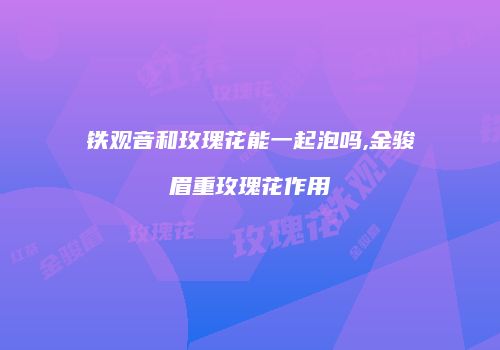 铁观音和玫瑰花能一起泡吗,金骏眉重玫瑰花作用