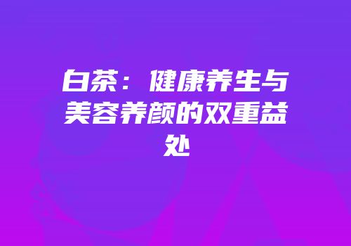 白茶：健康养生与美容养颜的双重益处