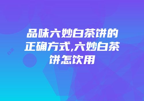 品味六妙白茶饼的正确方式,六妙白茶饼怎饮用