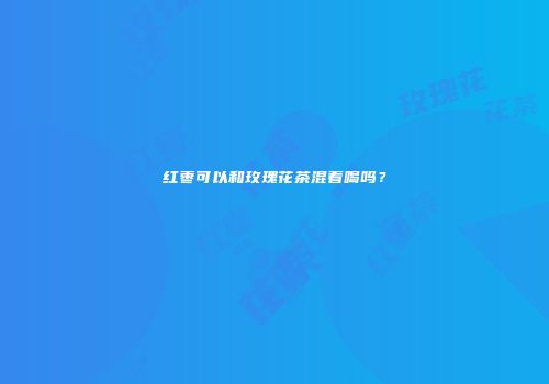 红枣可以和玫瑰花茶混着喝吗？