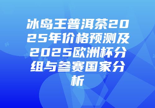 冰岛王普洱茶2025年价格预测及2025欧洲杯分组与参赛国家分析