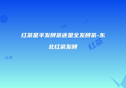 红茶是半发酵茶还是全发酵茶-东北红茶发酵