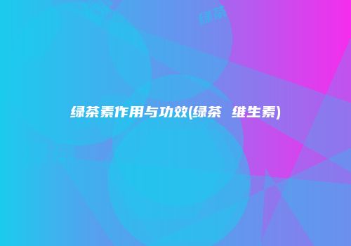 绿茶素作用与功效(绿茶 维生素)