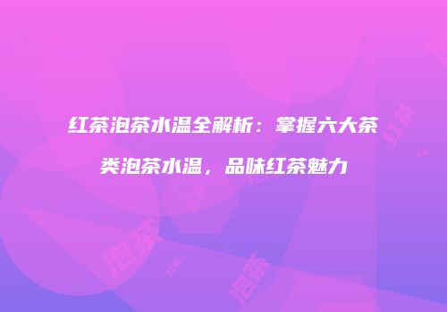 红茶泡茶水温全解析：掌握六大茶类泡茶水温，品味红茶魅力
