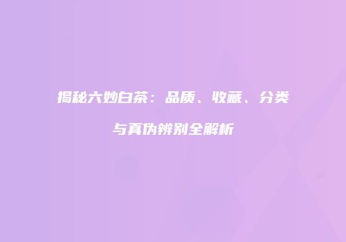 揭秘六妙白茶：品质、收藏、分类与真伪辨别全解析