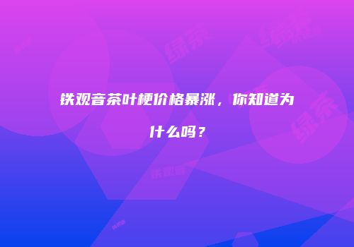 铁观音茶叶梗价格暴涨，你知道为什么吗？