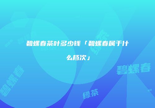 碧螺春茶叶多少钱「碧螺春属于什么档次」