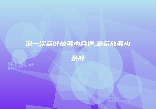 泡一次茶叶放多少合适,泡茶放多少茶叶