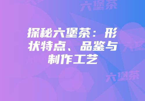 探秘六堡茶：形状特点、品鉴与制作工艺