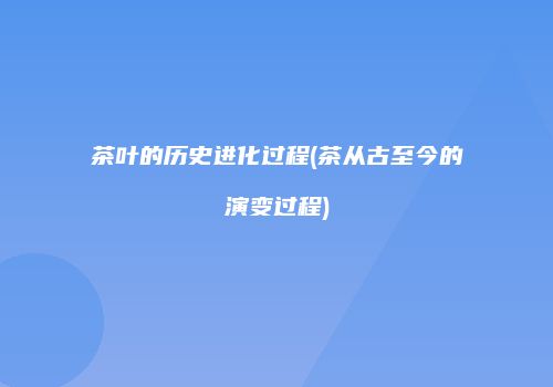 茶叶的历史进化过程(茶从古至今的演变过程)