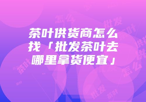 茶叶供货商怎么找「批发茶叶去哪里拿货便宜」