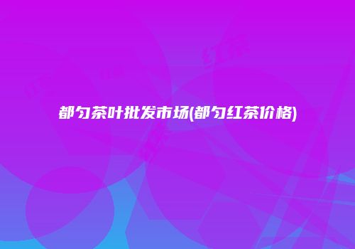 都匀茶叶批发市场(都匀红茶价格)