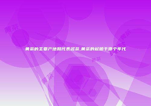 黄茶的主要产地和代表名茶,黄茶的起源于哪个年代