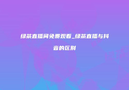 绿茶直播间免费观看_绿茶直播与抖音的区别