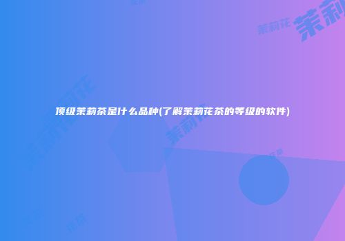 顶级茉莉茶是什么品种(了解茉莉花茶的等级的软件)