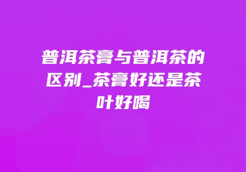 普洱茶膏与普洱茶的区别_茶膏好还是茶叶好喝