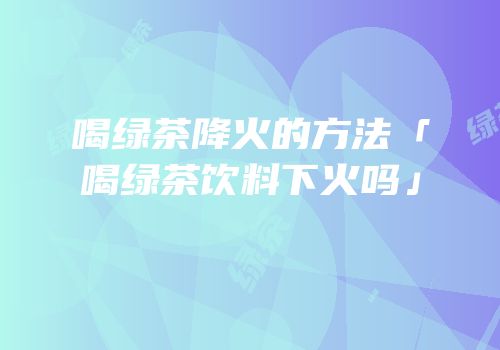 喝绿茶降火的方法「喝绿茶饮料下火吗」