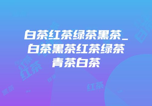 白茶红茶绿茶黑茶_白茶黑茶红茶绿茶青茶白茶