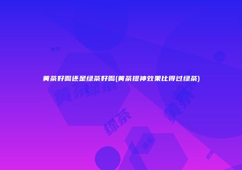 黄茶好喝还是绿茶好喝(黄茶提神效果比得过绿茶)