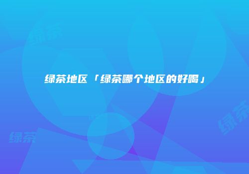 绿茶地区「绿茶哪个地区的好喝」