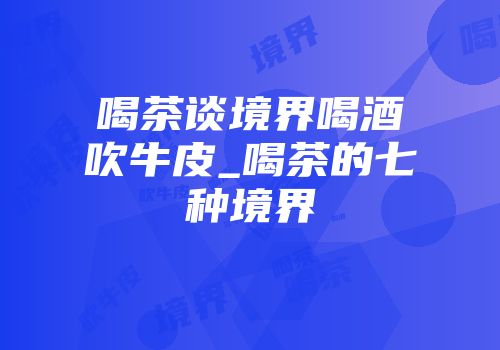 喝茶谈境界喝酒吹牛皮_喝茶的七种境界