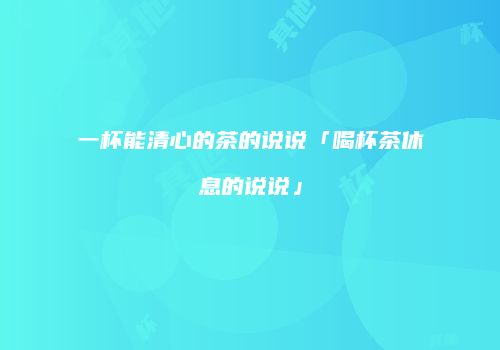 一杯能清心的茶的说说「喝杯茶休息的说说」
