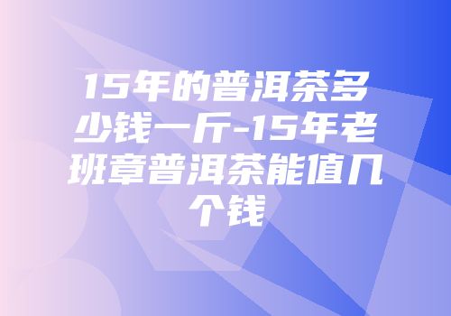 15年的普洱茶多少钱一斤-15年老班章普洱茶能值几个钱