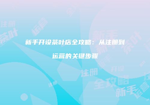 新手开设茶叶店全攻略：从注册到运营的关键步骤