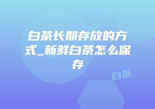 白茶长期存放的方式_新鲜白茶怎么保存