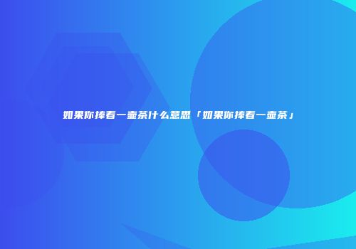 如果你捧着一壶茶什么意思「如果你捧着一壶茶」