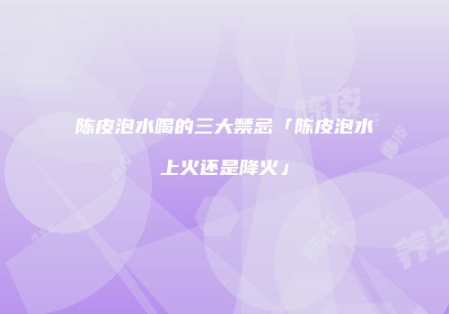 陈皮泡水喝的三大禁忌「陈皮泡水上火还是降火」