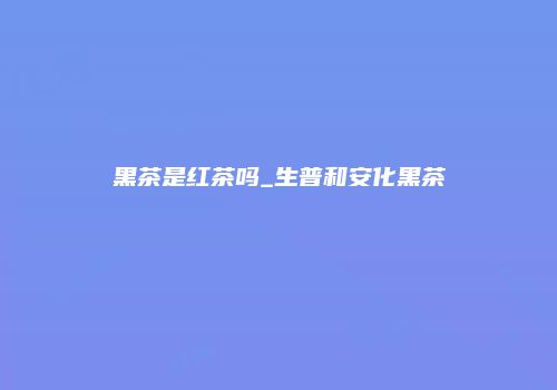 黑茶是红茶吗_生普和安化黑茶