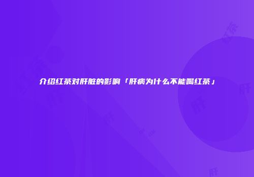 介绍红茶对肝脏的影响「肝病为什么不能喝红茶」