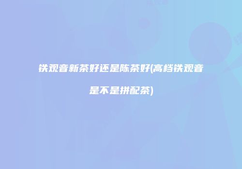 铁观音新茶好还是陈茶好(高档铁观音是不是拼配茶)