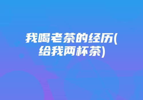 我喝老茶的经历(给我两杯茶)