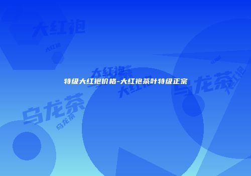 特级大红袍价格-大红袍茶叶特级正宗