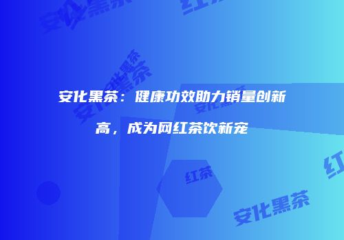 安化黑茶：健康功效助力销量创新高，成为网红茶饮新宠