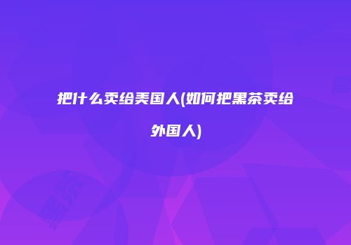 把什么卖给美国人(如何把黑茶卖给外国人)