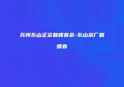 苏州东山正宗碧螺春茶-东山茶厂碧螺春