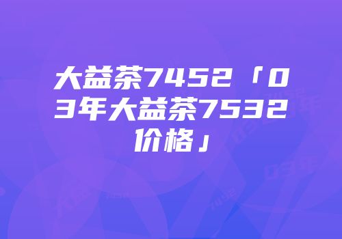 大益茶7452「03年大益茶7532价格」