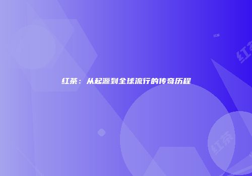 红茶：从起源到全球流行的传奇历程