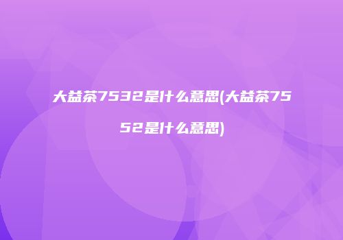 大益茶7532是什么意思(大益茶7552是什么意思)