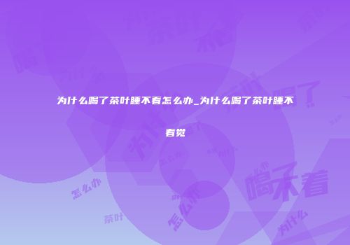 为什么喝了茶叶睡不着怎么办_为什么喝了茶叶睡不着觉