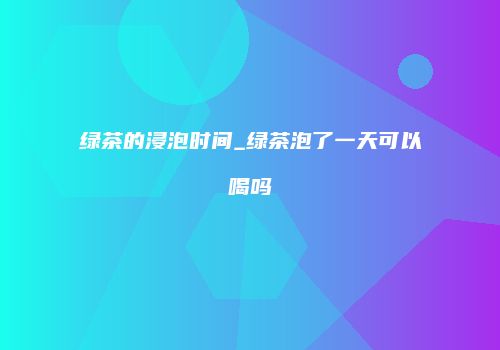 绿茶的浸泡时间_绿茶泡了一天可以喝吗