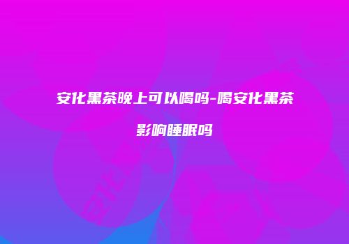 安化黑茶晚上可以喝吗-喝安化黑茶影响睡眠吗