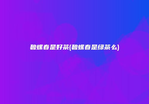 碧螺春是好茶(碧螺春是绿茶么)